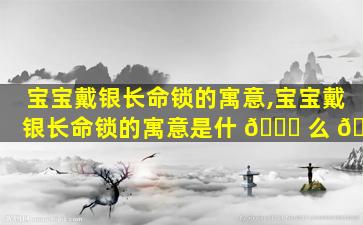 宝宝戴银长命锁的寓意,宝宝戴银长命锁的寓意是什 🍀 么 💮